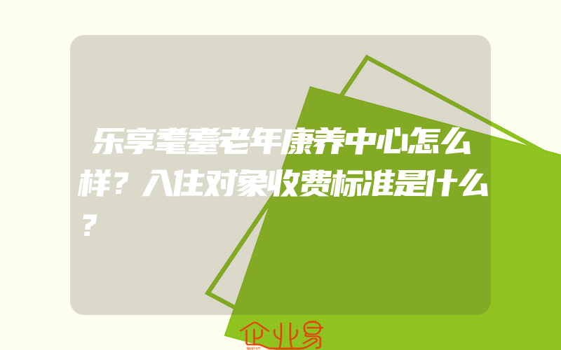 乐享耄耋老年康养中心怎么样？入住对象收费标准是什么？