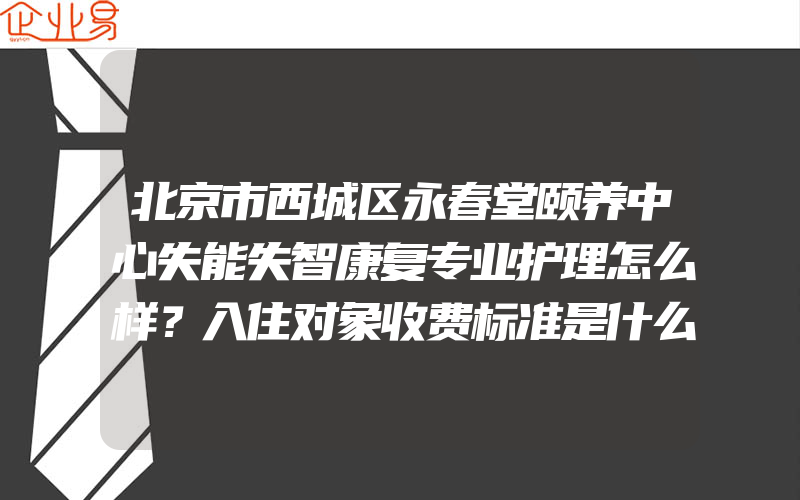 北京市西城区永春堂颐养中心失能失智康复专业护理怎么样？入住对象收费标准是什么？