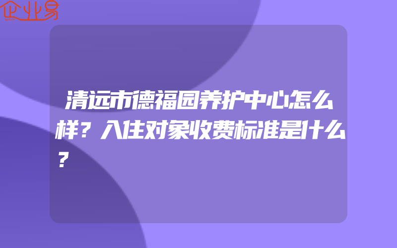 清远市德福园养护中心怎么样？入住对象收费标准是什么？