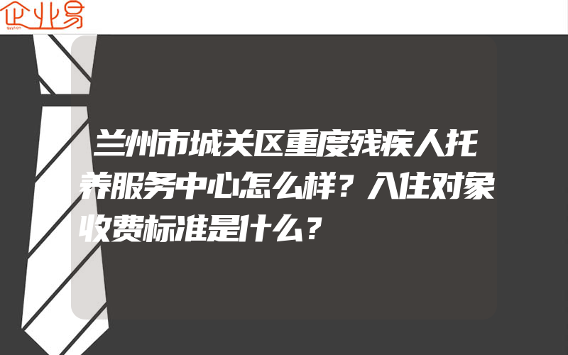 兰州市城关区重度残疾人托养服务中心怎么样？入住对象收费标准是什么？