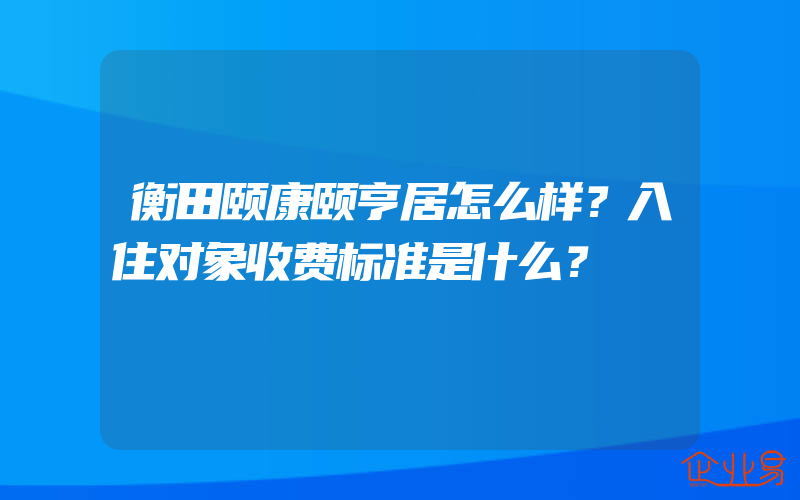 衡田颐康颐亨居怎么样？入住对象收费标准是什么？