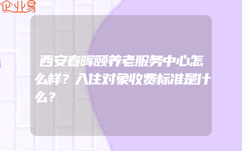 西安春晖颐养老服务中心怎么样？入住对象收费标准是什么？