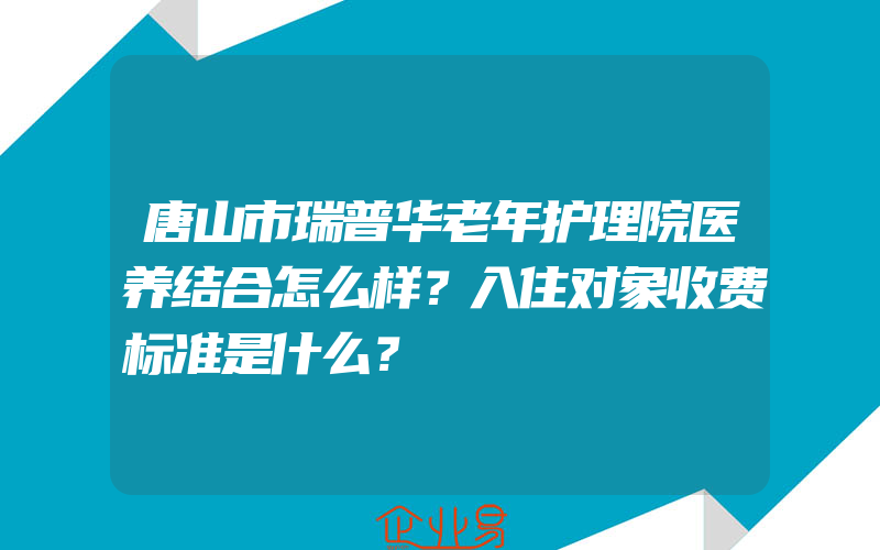 唐山市瑞普华老年护理院医养结合怎么样？入住对象收费标准是什么？