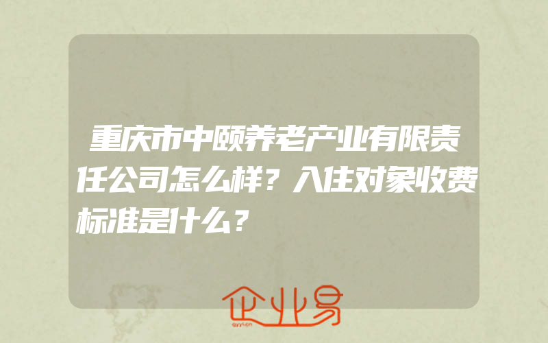 重庆市中颐养老产业有限责任公司怎么样？入住对象收费标准是什么？