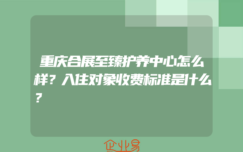 重庆合展至臻护养中心怎么样？入住对象收费标准是什么？