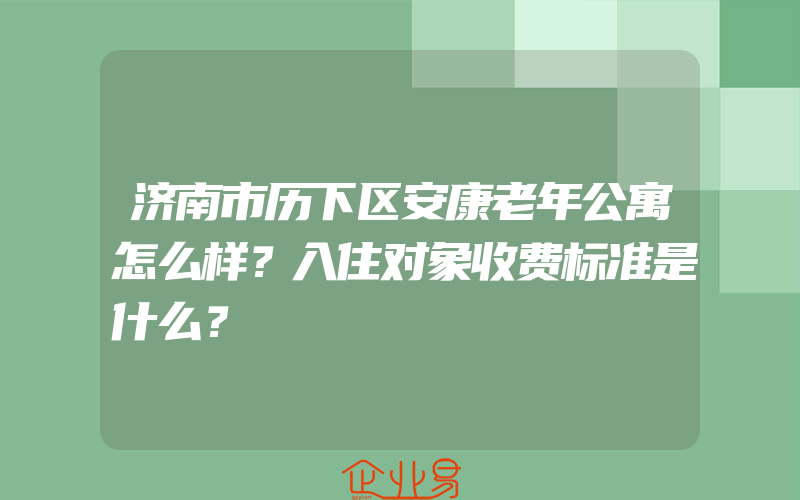 济南市历下区安康老年公寓怎么样？入住对象收费标准是什么？