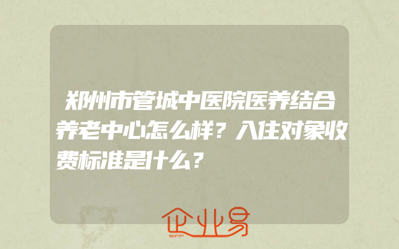 郑州市管城中医院医养结合养老中心怎么样？入住对象收费标准是什么？