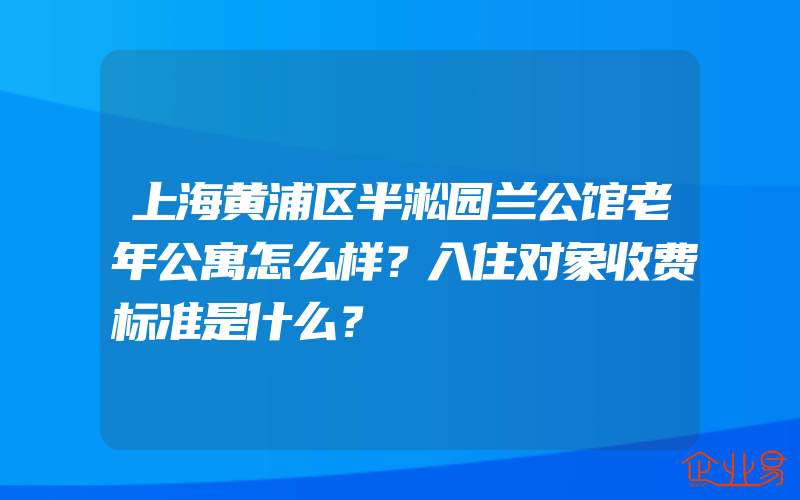 上海黄浦区半淞园兰公馆老年公寓怎么样？入住对象收费标准是什么？