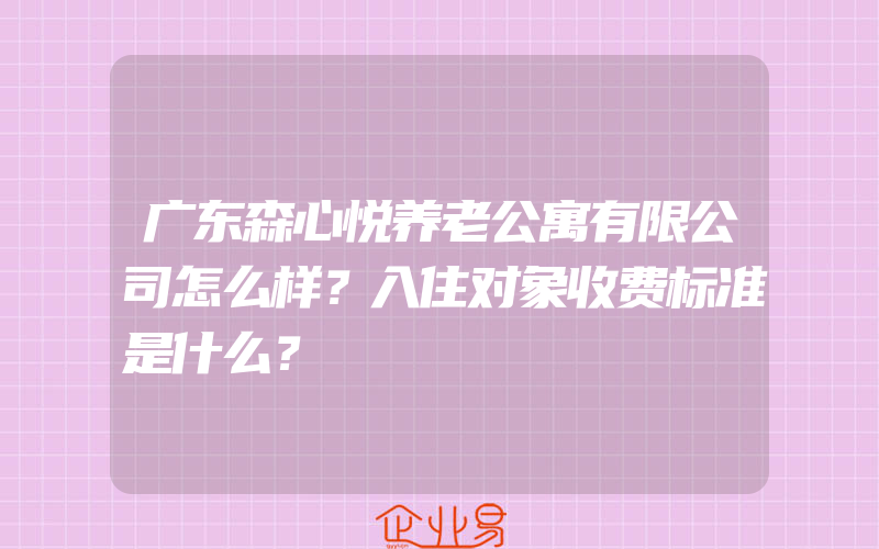 广东森心悦养老公寓有限公司怎么样？入住对象收费标准是什么？