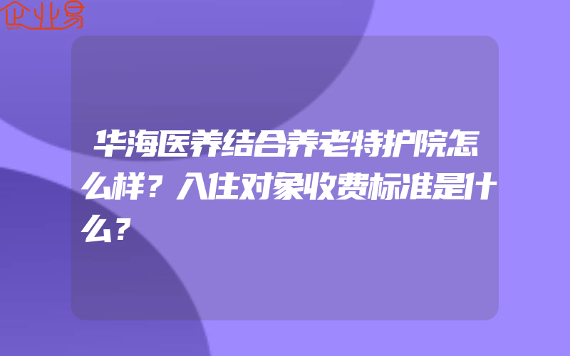 华海医养结合养老特护院怎么样？入住对象收费标准是什么？