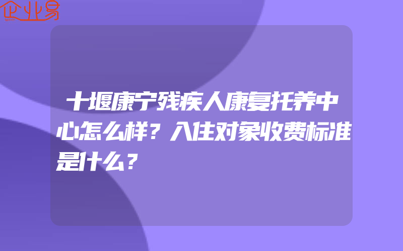 十堰康宁残疾人康复托养中心怎么样？入住对象收费标准是什么？