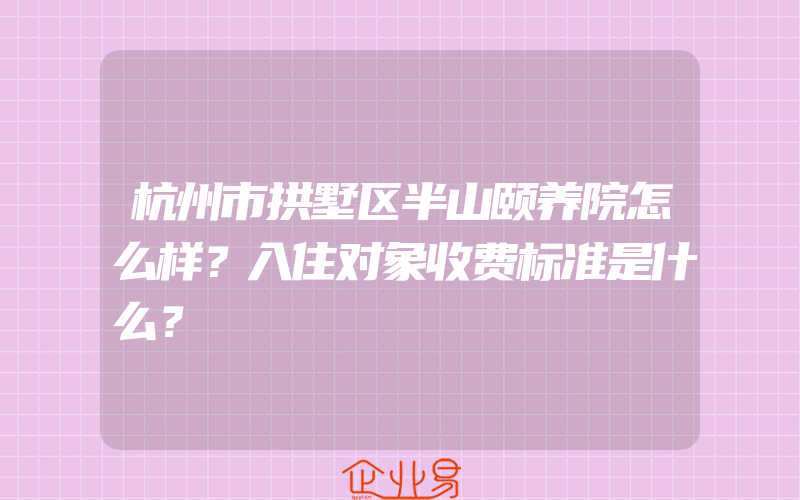 杭州市拱墅区半山颐养院怎么样？入住对象收费标准是什么？