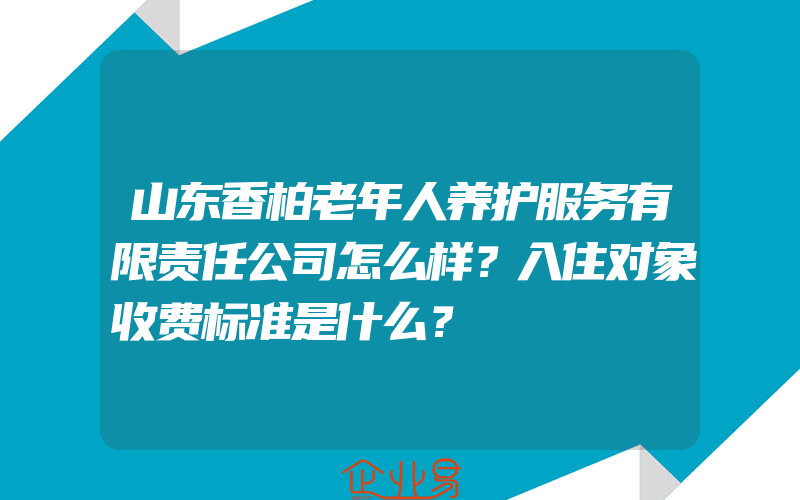 山东香柏老年人养护服务有限责任公司怎么样？入住对象收费标准是什么？