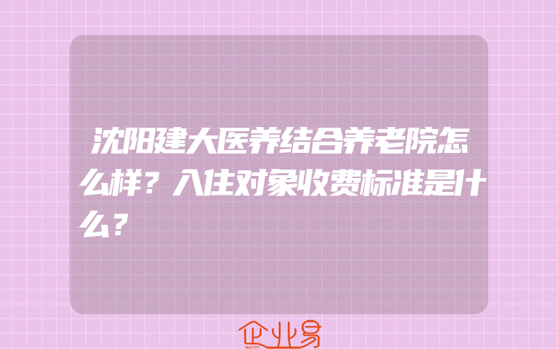 沈阳建大医养结合养老院怎么样？入住对象收费标准是什么？