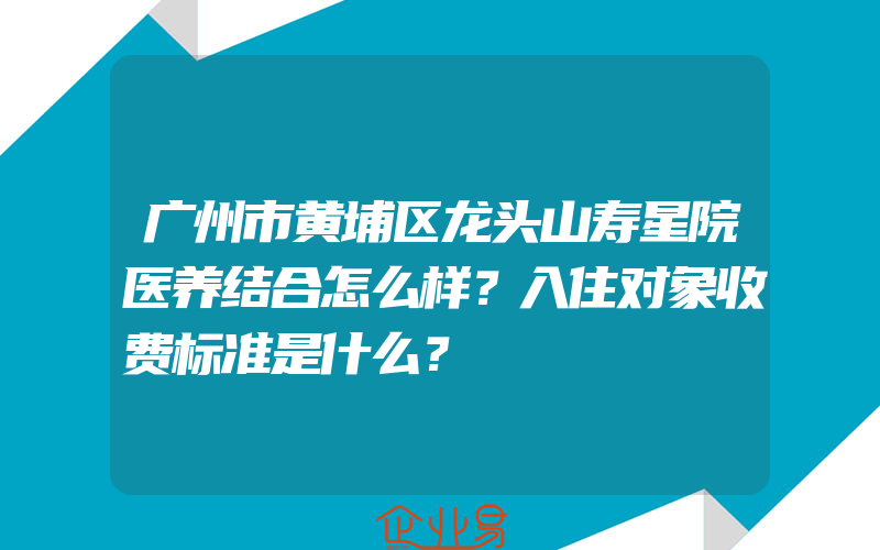 广州市黄埔区龙头山寿星院医养结合怎么样？入住对象收费标准是什么？