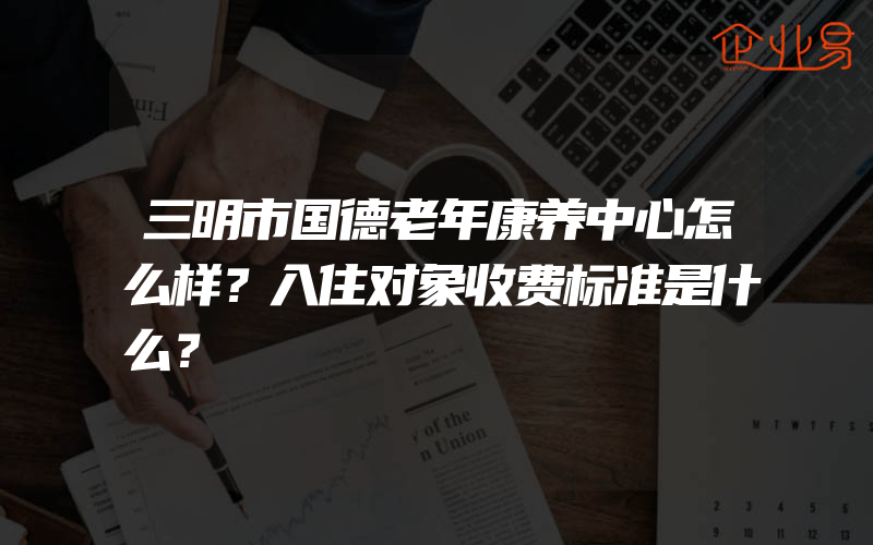 三明市国德老年康养中心怎么样？入住对象收费标准是什么？