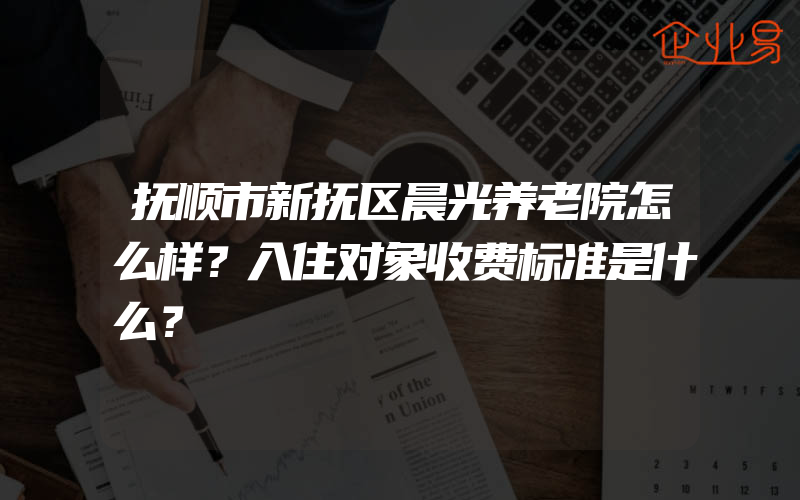 抚顺市新抚区晨光养老院怎么样？入住对象收费标准是什么？