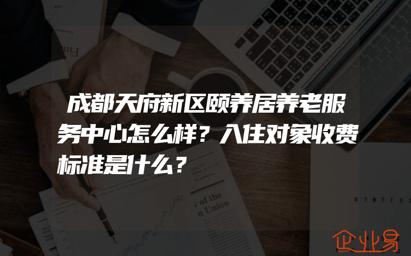 成都天府新区颐养居养老服务中心怎么样？入住对象收费标准是什么？