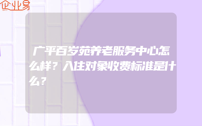 广平百岁苑养老服务中心怎么样？入住对象收费标准是什么？