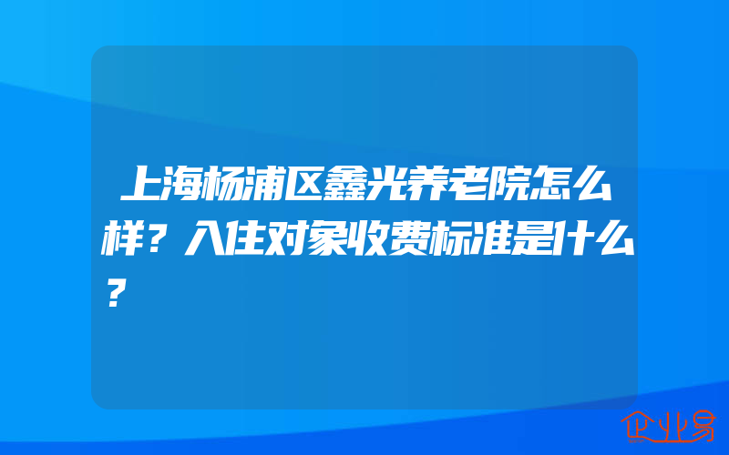 上海杨浦区鑫光养老院怎么样？入住对象收费标准是什么？