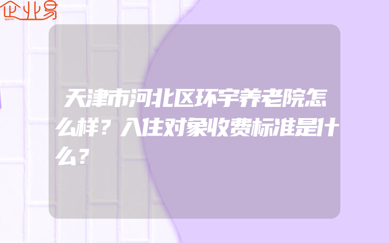 天津市河北区环宇养老院怎么样？入住对象收费标准是什么？