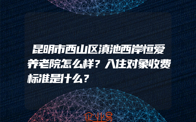 昆明市西山区滇池西岸恒爱养老院怎么样？入住对象收费标准是什么？