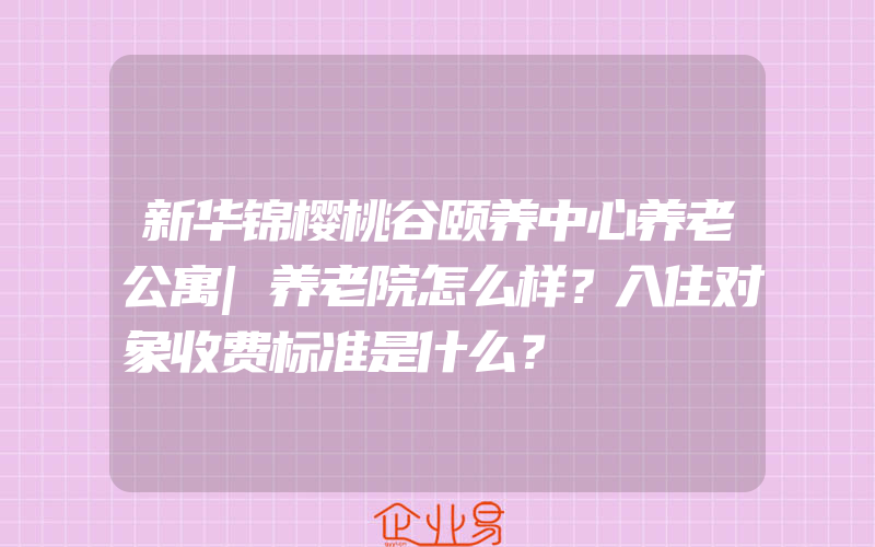 新华锦樱桃谷颐养中心养老公寓|养老院怎么样？入住对象收费标准是什么？