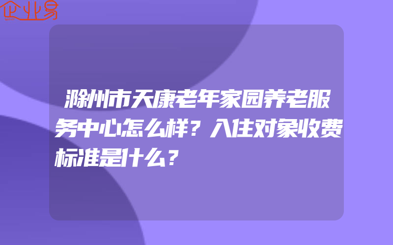 滁州市天康老年家园养老服务中心怎么样？入住对象收费标准是什么？