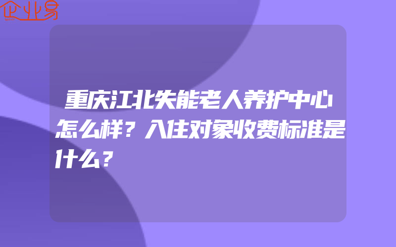 重庆江北失能老人养护中心怎么样？入住对象收费标准是什么？