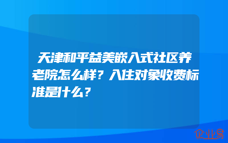 天津和平益美嵌入式社区养老院怎么样？入住对象收费标准是什么？