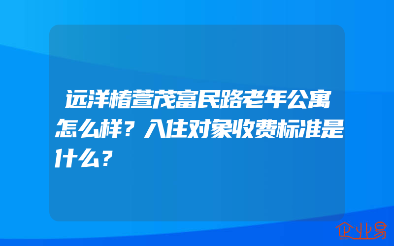 远洋椿萱茂富民路老年公寓怎么样？入住对象收费标准是什么？