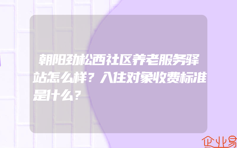 朝阳劲松西社区养老服务驿站怎么样？入住对象收费标准是什么？