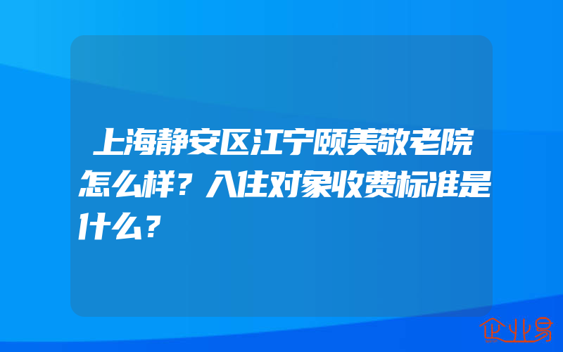 上海静安区江宁颐美敬老院怎么样？入住对象收费标准是什么？