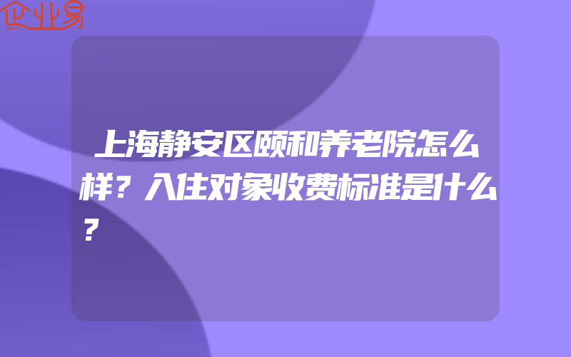 上海静安区颐和养老院怎么样？入住对象收费标准是什么？