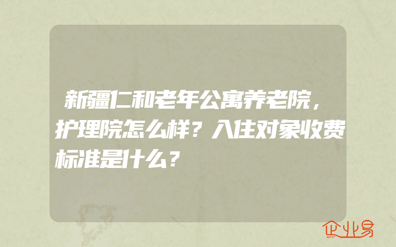 新疆仁和老年公寓养老院，护理院怎么样？入住对象收费标准是什么？