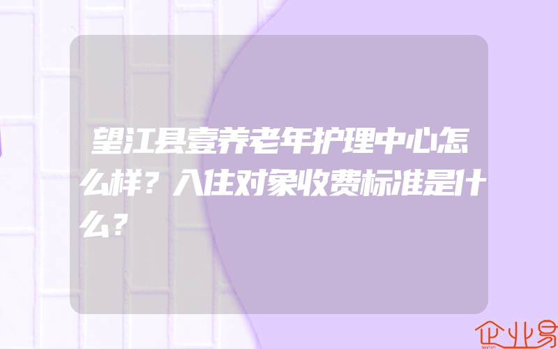 望江县壹养老年护理中心怎么样？入住对象收费标准是什么？