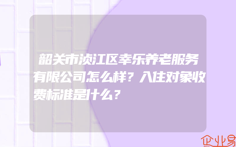 韶关市浈江区幸乐养老服务有限公司怎么样？入住对象收费标准是什么？