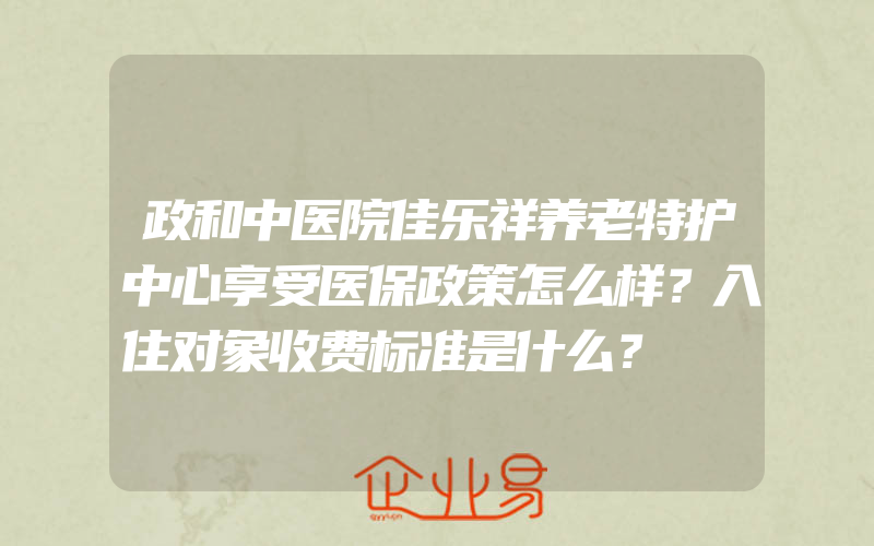 政和中医院佳乐祥养老特护中心享受医保政策怎么样？入住对象收费标准是什么？