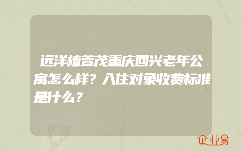 远洋椿萱茂重庆回兴老年公寓怎么样？入住对象收费标准是什么？