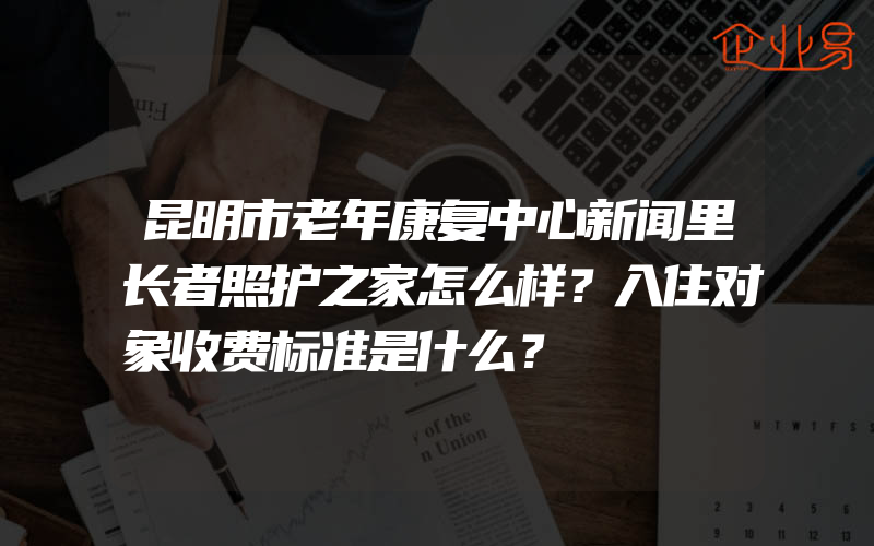 昆明市老年康复中心新闻里长者照护之家怎么样？入住对象收费标准是什么？