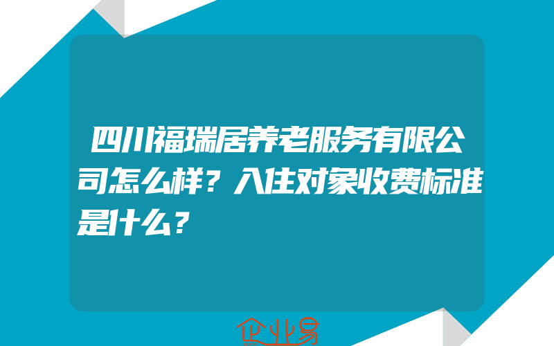 四川福瑞居养老服务有限公司怎么样？入住对象收费标准是什么？