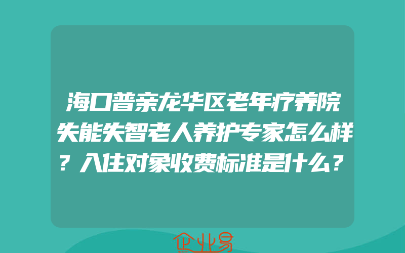 海口普亲龙华区老年疗养院失能失智老人养护专家怎么样？入住对象收费标准是什么？