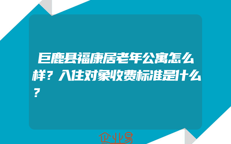 巨鹿县福康居老年公寓怎么样？入住对象收费标准是什么？