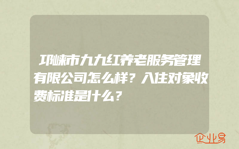 邛崃市九九红养老服务管理有限公司怎么样？入住对象收费标准是什么？