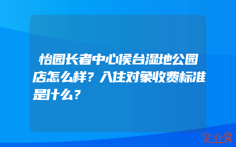 怡园长者中心侯台湿地公园店怎么样？入住对象收费标准是什么？