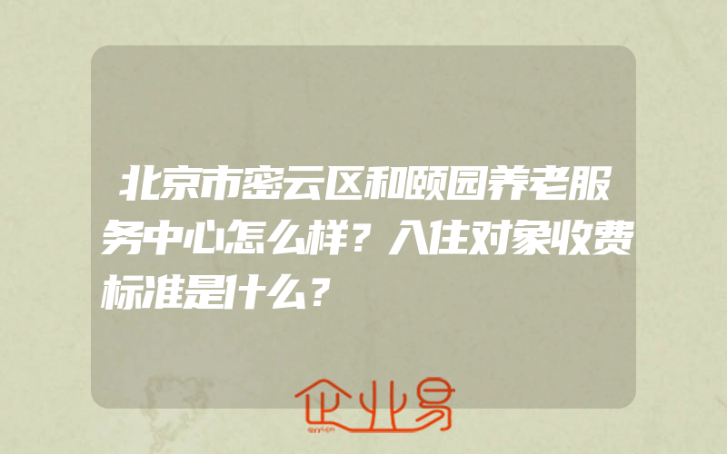 北京市密云区和颐园养老服务中心怎么样？入住对象收费标准是什么？