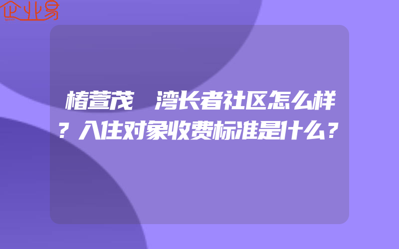 椿萱茂璟湾长者社区怎么样？入住对象收费标准是什么？