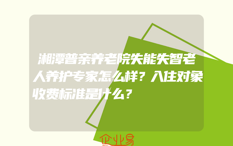 湘潭普亲养老院失能失智老人养护专家怎么样？入住对象收费标准是什么？