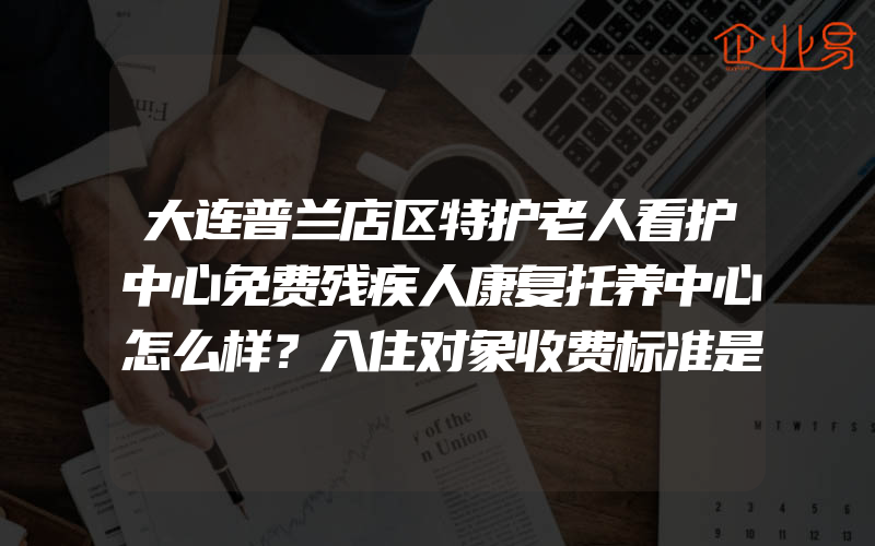 大连普兰店区特护老人看护中心免费残疾人康复托养中心怎么样？入住对象收费标准是什么？