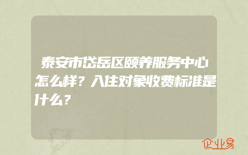 泰安市岱岳区颐养服务中心怎么样？入住对象收费标准是什么？